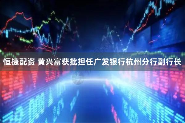 恒捷配资 黄兴富获批担任广发银行杭州分行副行长