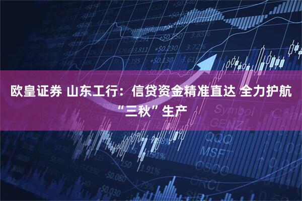 欧皇证券 山东工行：信贷资金精准直达 全力护航“三秋”生产