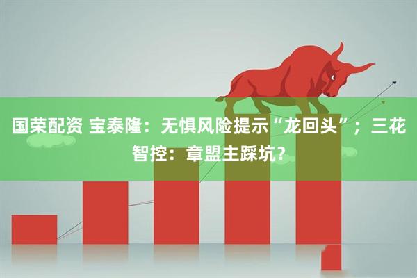 国荣配资 宝泰隆：无惧风险提示“龙回头”；三花智控：章盟主踩坑？
