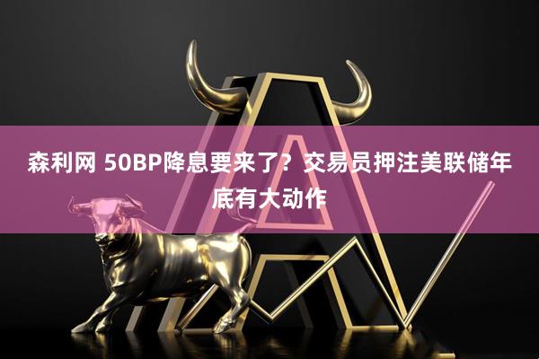 森利网 50BP降息要来了？交易员押注美联储年底有大动作