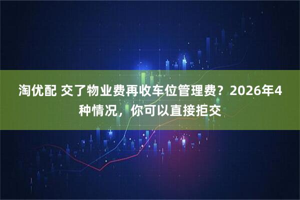 淘优配 交了物业费再收车位管理费？2026年4种情况，你可以直接拒交
