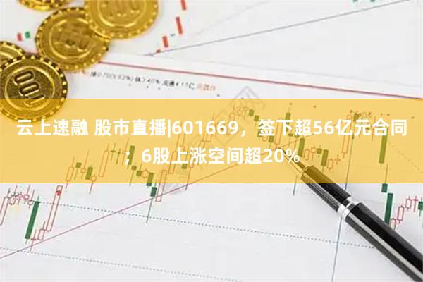 云上速融 股市直播|601669，签下超56亿元合同；6股上涨空间超20%