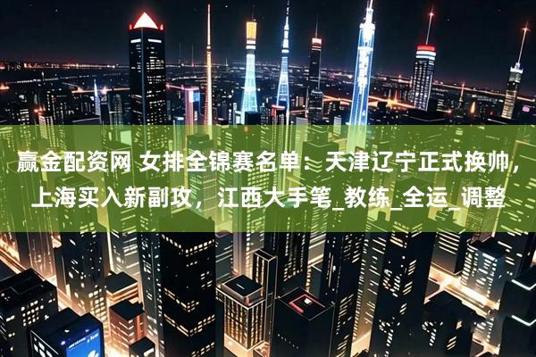 赢金配资网 女排全锦赛名单：天津辽宁正式换帅，上海买入新副攻，江西大手笔_教练_全运_调整
