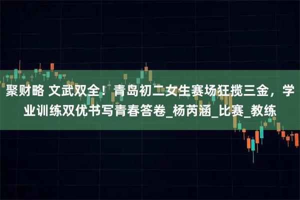 聚财略 文武双全！青岛初二女生赛场狂揽三金，学业训练双优书写青春答卷_杨芮涵_比赛_教练