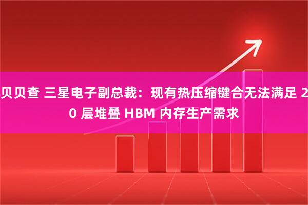 贝贝查 三星电子副总裁：现有热压缩键合无法满足 20 层堆叠 HBM 内存生产需求