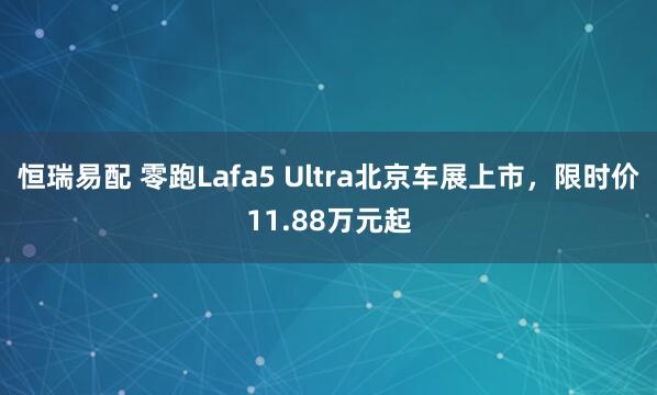 恒瑞易配 零跑Lafa5 Ultra北京车展上市，限时价11.88万元起