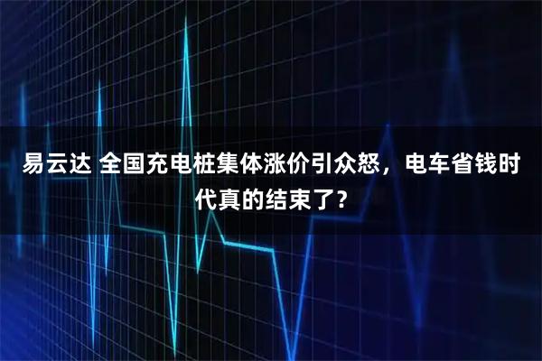 易云达 全国充电桩集体涨价引众怒，电车省钱时代真的结束了？