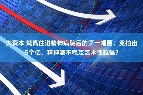 大资本 梵高住进精神病院后的第一幅画，竟拍出5个亿，精神越不稳定艺术性越强？