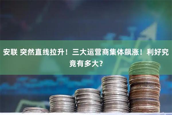 安联 突然直线拉升！三大运营商集体飙涨！利好究竟有多大？