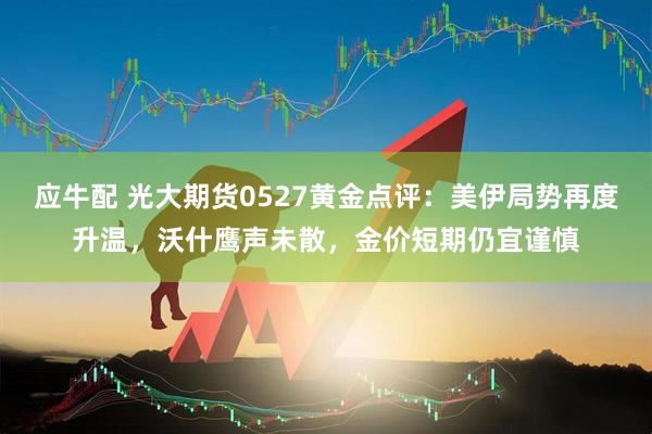 应牛配 光大期货0527黄金点评：美伊局势再度升温，沃什鹰声未散，金价短期仍宜谨慎