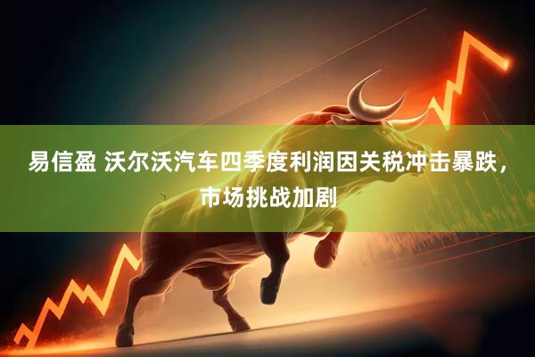 易信盈 沃尔沃汽车四季度利润因关税冲击暴跌，市场挑战加剧