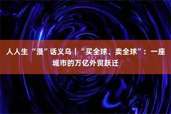 人人生 “漫”话义乌｜“买全球、卖全球”：一座城市的万亿外贸跃迁