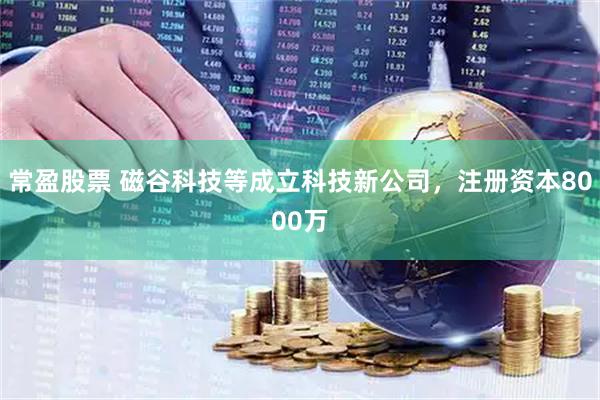 常盈股票 磁谷科技等成立科技新公司，注册资本8000万