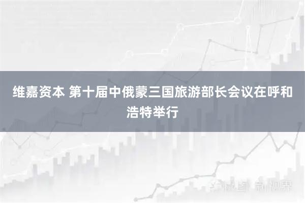 维嘉资本 第十届中俄蒙三国旅游部长会议在呼和浩特举行