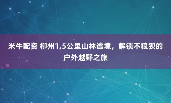 米牛配资 柳州1.5公里山林谧境，解锁不狼狈的户外越野之旅