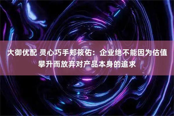 大御优配 灵心巧手郏筱佑：企业绝不能因为估值攀升而放弃对产品本身的追求