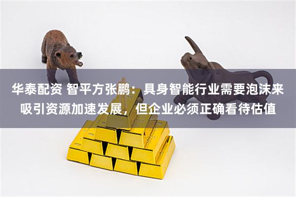 华泰配资 智平方张鹏：具身智能行业需要泡沫来吸引资源加速发展，但企业必须正确看待估值