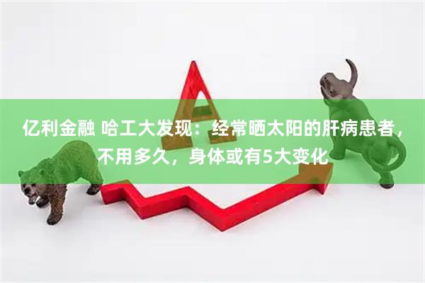 亿利金融 哈工大发现：经常晒太阳的肝病患者，不用多久，身体或有5大变化